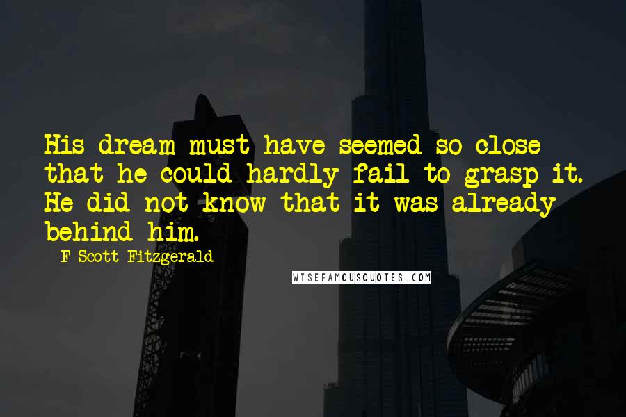 F Scott Fitzgerald Quotes: His dream must have seemed so close that he could hardly fail to grasp it. He did not know that it was already behind him.