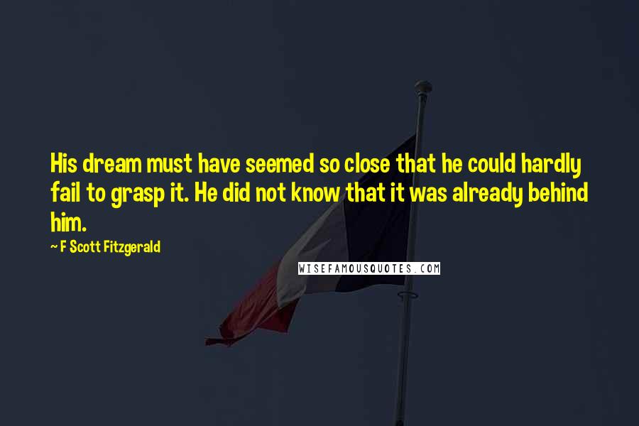 F Scott Fitzgerald Quotes: His dream must have seemed so close that he could hardly fail to grasp it. He did not know that it was already behind him.