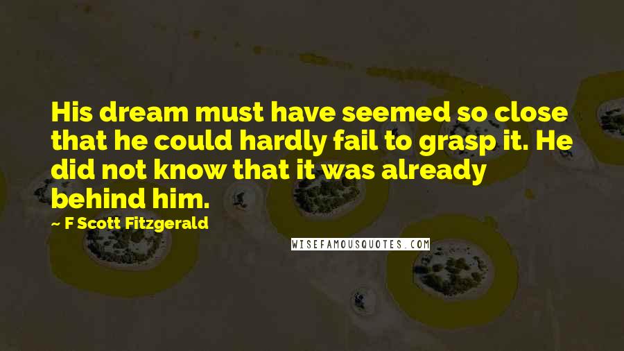 F Scott Fitzgerald Quotes: His dream must have seemed so close that he could hardly fail to grasp it. He did not know that it was already behind him.