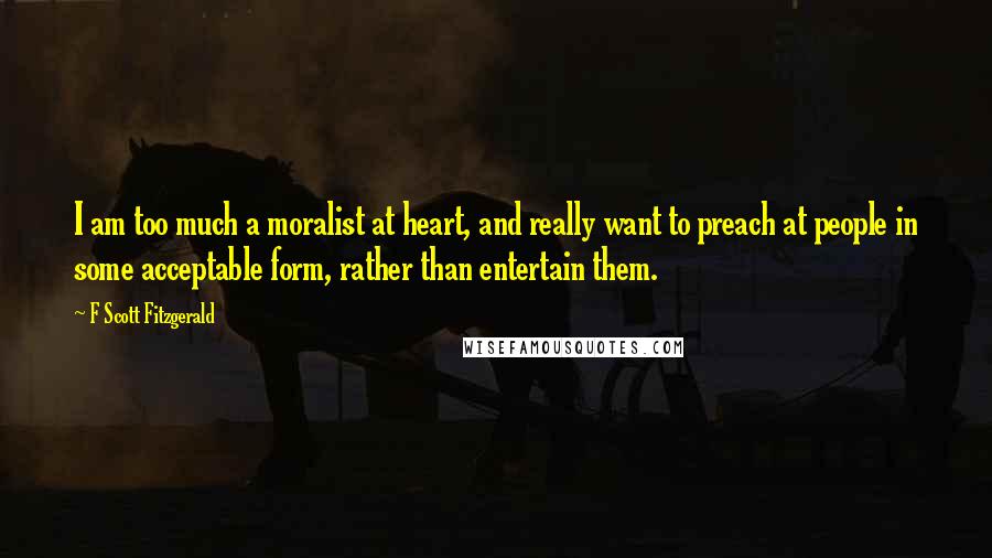 F Scott Fitzgerald Quotes: I am too much a moralist at heart, and really want to preach at people in some acceptable form, rather than entertain them.