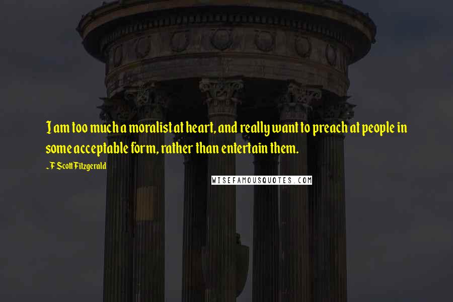 F Scott Fitzgerald Quotes: I am too much a moralist at heart, and really want to preach at people in some acceptable form, rather than entertain them.