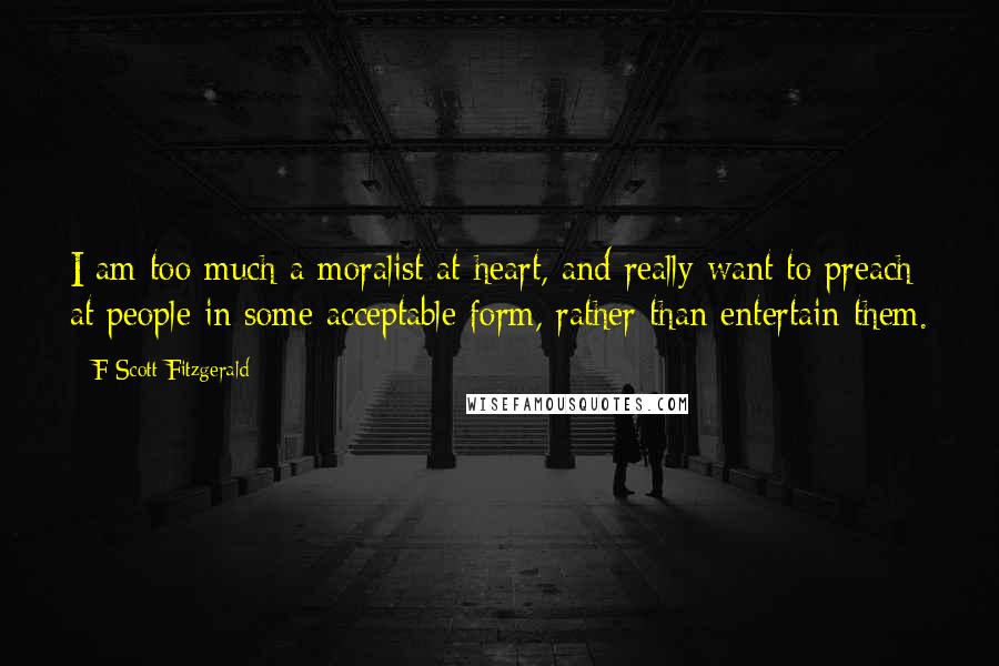 F Scott Fitzgerald Quotes: I am too much a moralist at heart, and really want to preach at people in some acceptable form, rather than entertain them.