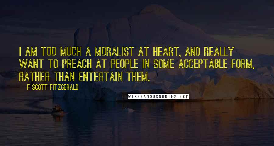 F Scott Fitzgerald Quotes: I am too much a moralist at heart, and really want to preach at people in some acceptable form, rather than entertain them.