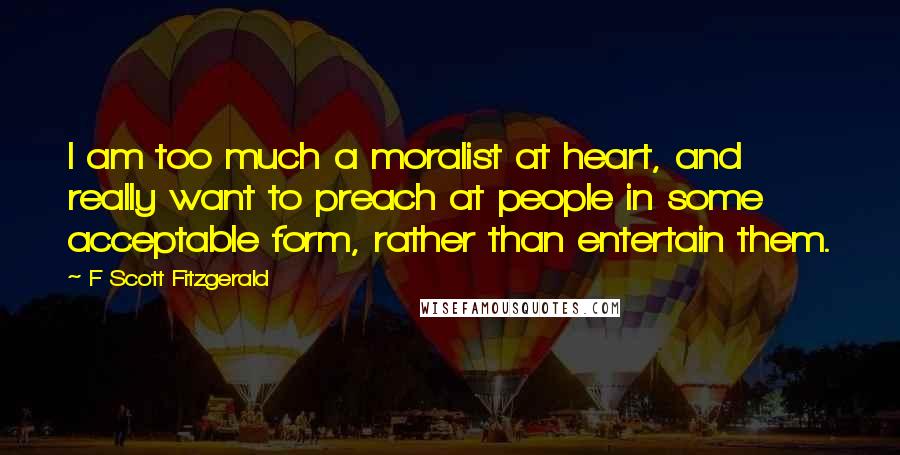 F Scott Fitzgerald Quotes: I am too much a moralist at heart, and really want to preach at people in some acceptable form, rather than entertain them.