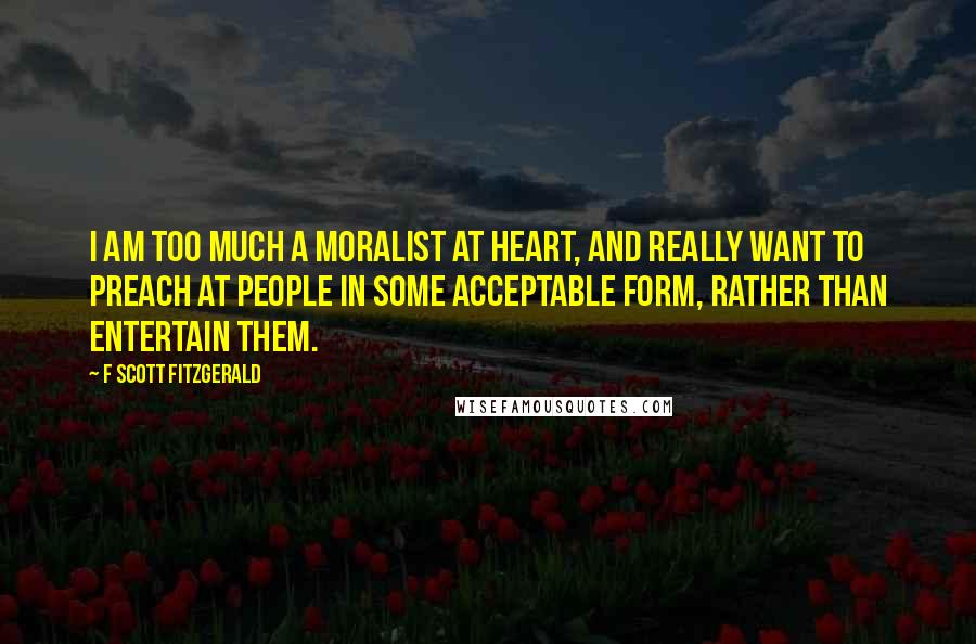 F Scott Fitzgerald Quotes: I am too much a moralist at heart, and really want to preach at people in some acceptable form, rather than entertain them.