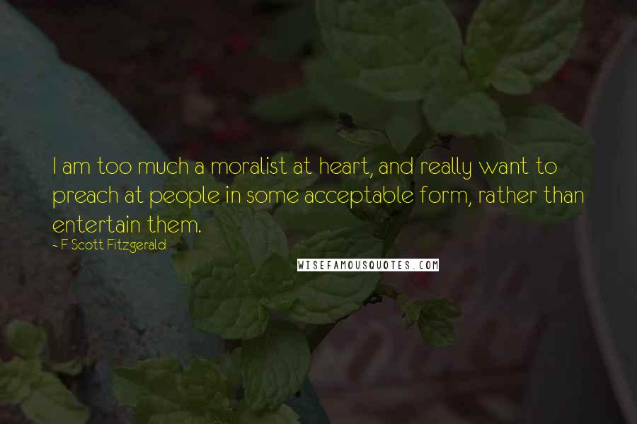 F Scott Fitzgerald Quotes: I am too much a moralist at heart, and really want to preach at people in some acceptable form, rather than entertain them.