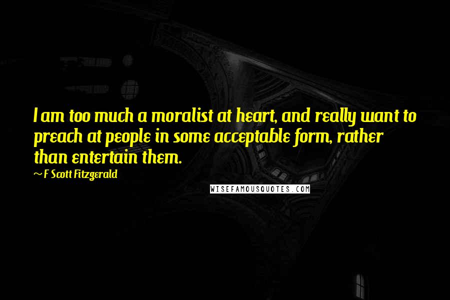 F Scott Fitzgerald Quotes: I am too much a moralist at heart, and really want to preach at people in some acceptable form, rather than entertain them.