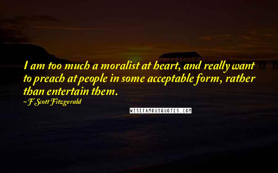 F Scott Fitzgerald Quotes: I am too much a moralist at heart, and really want to preach at people in some acceptable form, rather than entertain them.