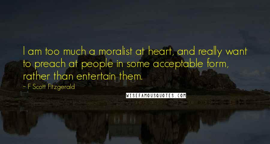 F Scott Fitzgerald Quotes: I am too much a moralist at heart, and really want to preach at people in some acceptable form, rather than entertain them.