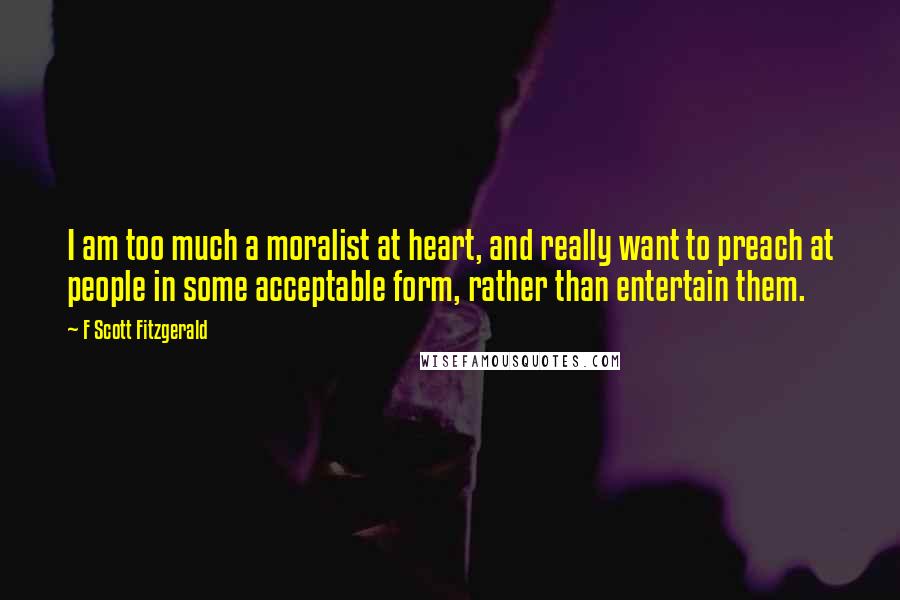 F Scott Fitzgerald Quotes: I am too much a moralist at heart, and really want to preach at people in some acceptable form, rather than entertain them.