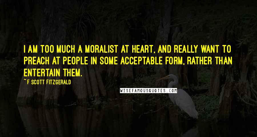 F Scott Fitzgerald Quotes: I am too much a moralist at heart, and really want to preach at people in some acceptable form, rather than entertain them.