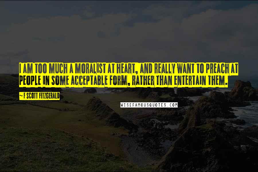 F Scott Fitzgerald Quotes: I am too much a moralist at heart, and really want to preach at people in some acceptable form, rather than entertain them.