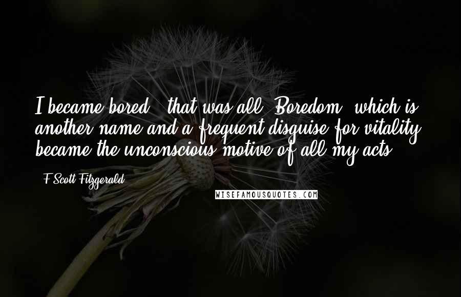 F Scott Fitzgerald Quotes: I became bored - that was all. Boredom, which is another name and a frequent disguise for vitality, became the unconscious motive of all my acts.