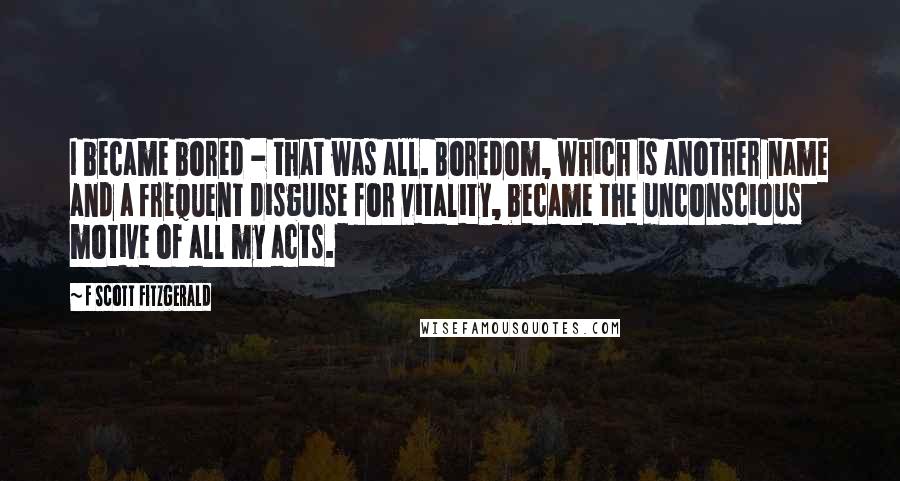 F Scott Fitzgerald Quotes: I became bored - that was all. Boredom, which is another name and a frequent disguise for vitality, became the unconscious motive of all my acts.