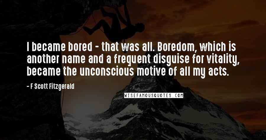 F Scott Fitzgerald Quotes: I became bored - that was all. Boredom, which is another name and a frequent disguise for vitality, became the unconscious motive of all my acts.