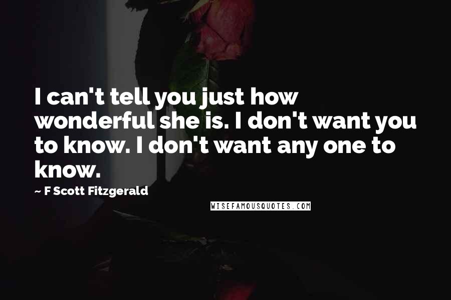 F Scott Fitzgerald Quotes: I can't tell you just how wonderful she is. I don't want you to know. I don't want any one to know.