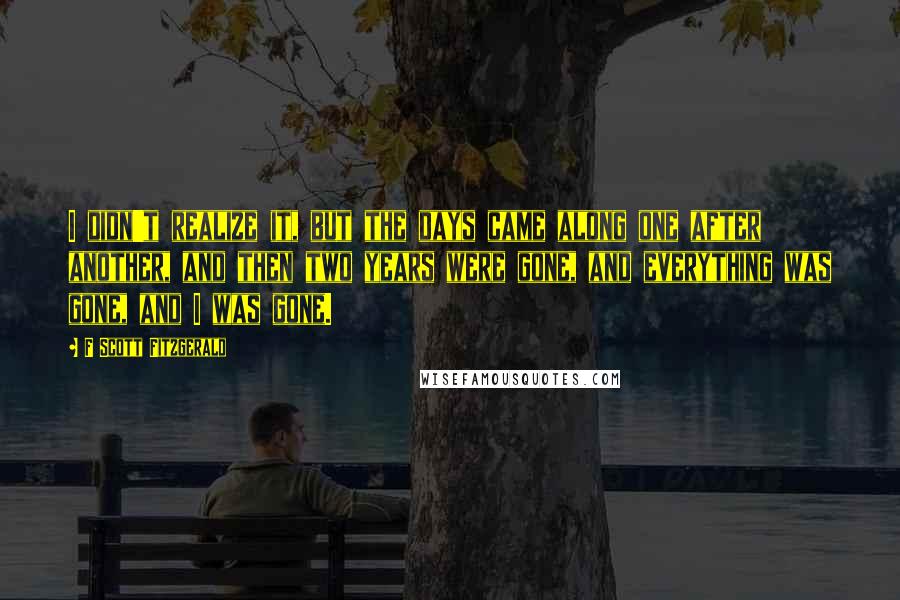 F Scott Fitzgerald Quotes: I didn't realize it, but the days came along one after another, and then two years were gone, and everything was gone, and I was gone.