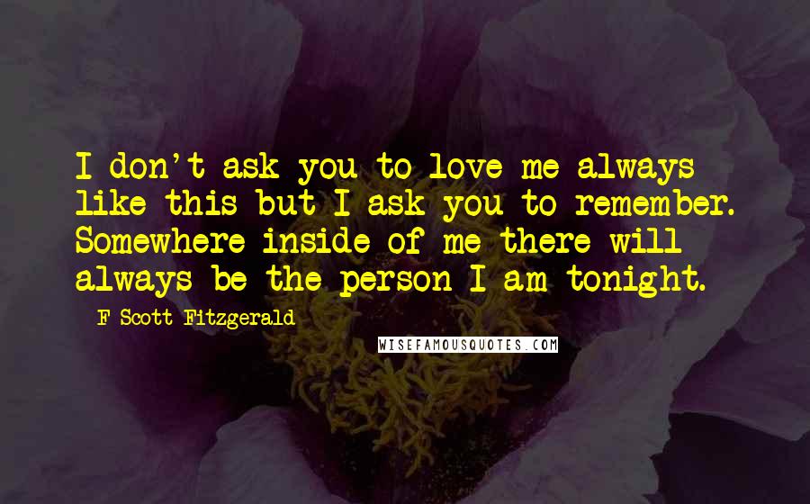 F Scott Fitzgerald Quotes: I don't ask you to love me always like this but I ask you to remember. Somewhere inside of me there will always be the person I am tonight.