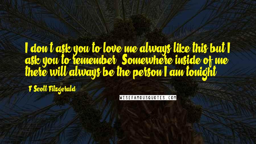 F Scott Fitzgerald Quotes: I don't ask you to love me always like this but I ask you to remember. Somewhere inside of me there will always be the person I am tonight.