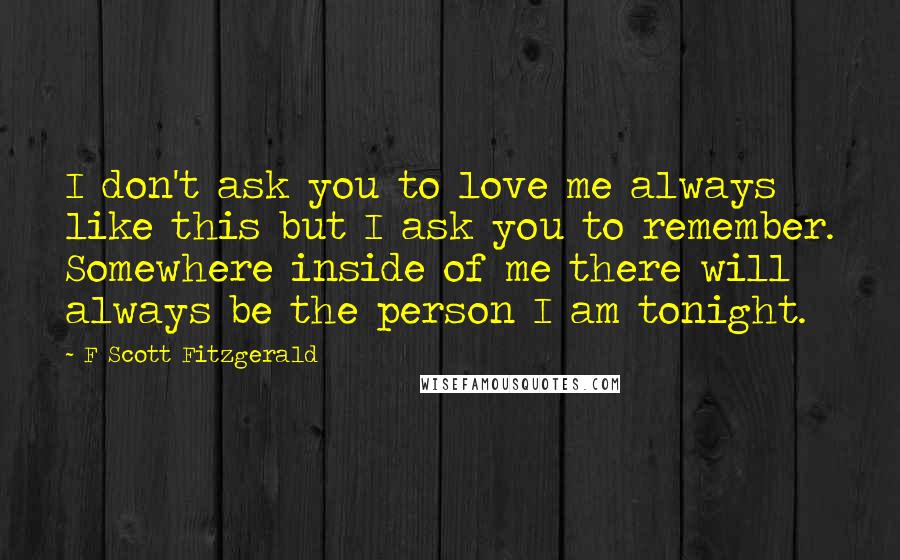 F Scott Fitzgerald Quotes: I don't ask you to love me always like this but I ask you to remember. Somewhere inside of me there will always be the person I am tonight.