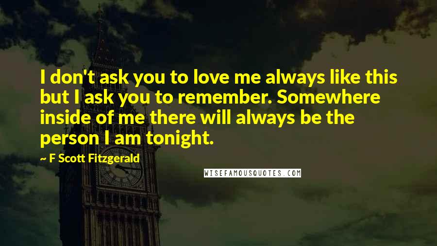 F Scott Fitzgerald Quotes: I don't ask you to love me always like this but I ask you to remember. Somewhere inside of me there will always be the person I am tonight.