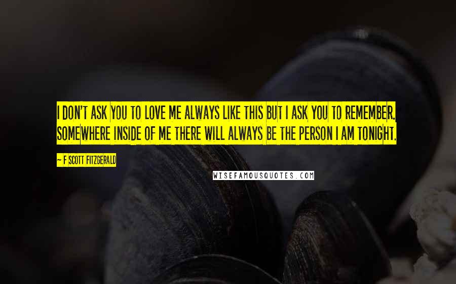 F Scott Fitzgerald Quotes: I don't ask you to love me always like this but I ask you to remember. Somewhere inside of me there will always be the person I am tonight.