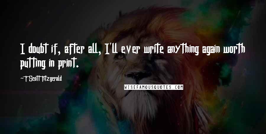 F Scott Fitzgerald Quotes: I doubt if, after all, I'll ever write anything again worth putting in print.
