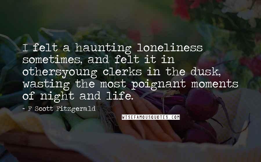 F Scott Fitzgerald Quotes: I felt a haunting loneliness sometimes, and felt it in othersyoung clerks in the dusk, wasting the most poignant moments of night and life.