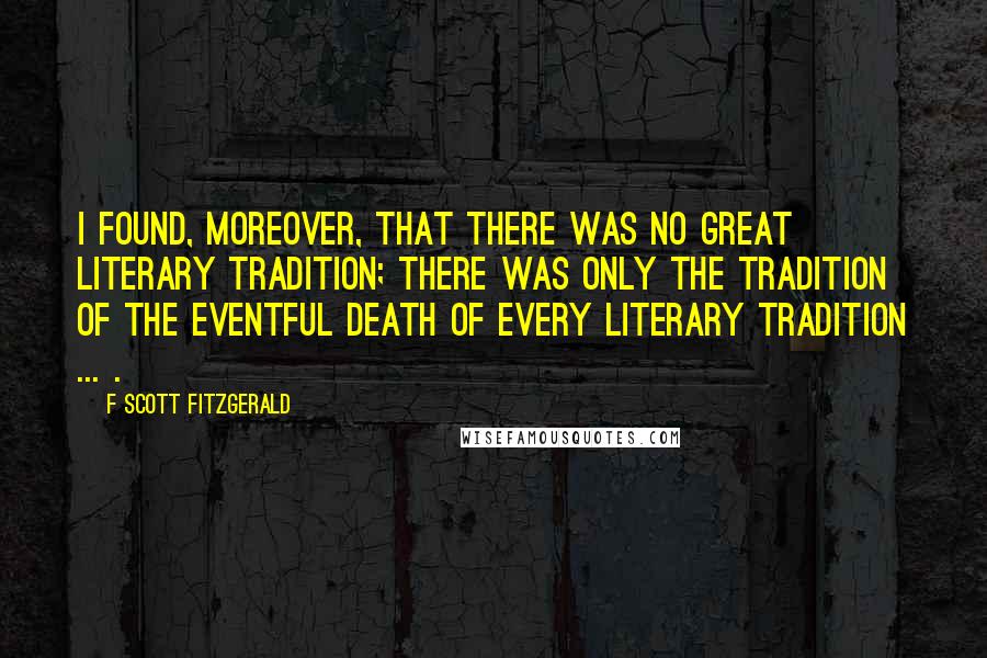 F Scott Fitzgerald Quotes: I found, moreover, that there was no great literary tradition; there was only the tradition of the eventful death of every literary tradition ... .