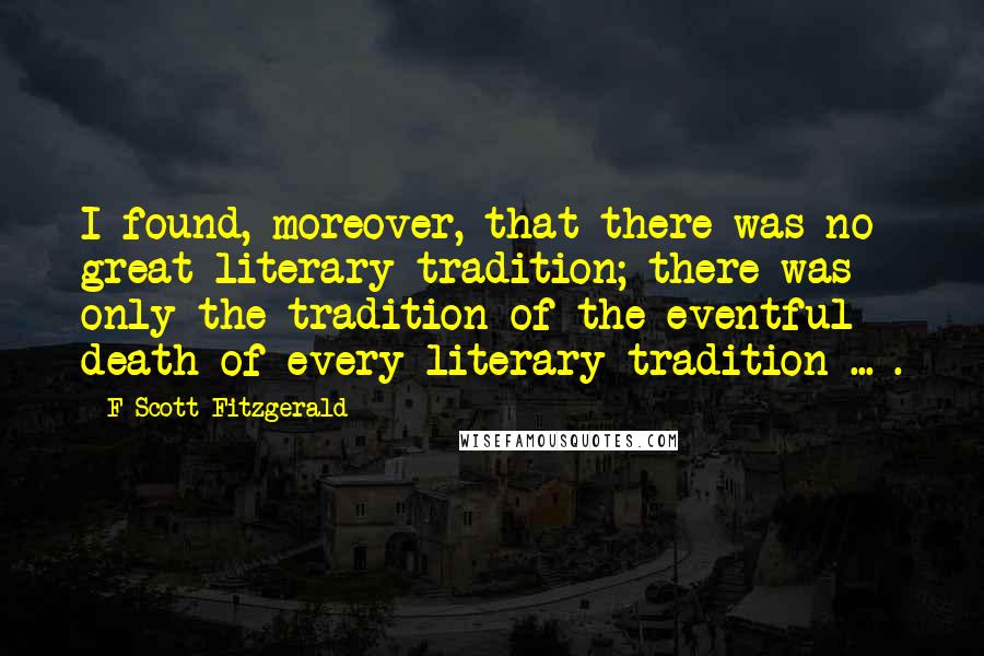 F Scott Fitzgerald Quotes: I found, moreover, that there was no great literary tradition; there was only the tradition of the eventful death of every literary tradition ... .