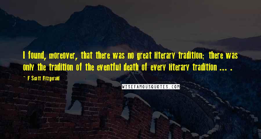 F Scott Fitzgerald Quotes: I found, moreover, that there was no great literary tradition; there was only the tradition of the eventful death of every literary tradition ... .