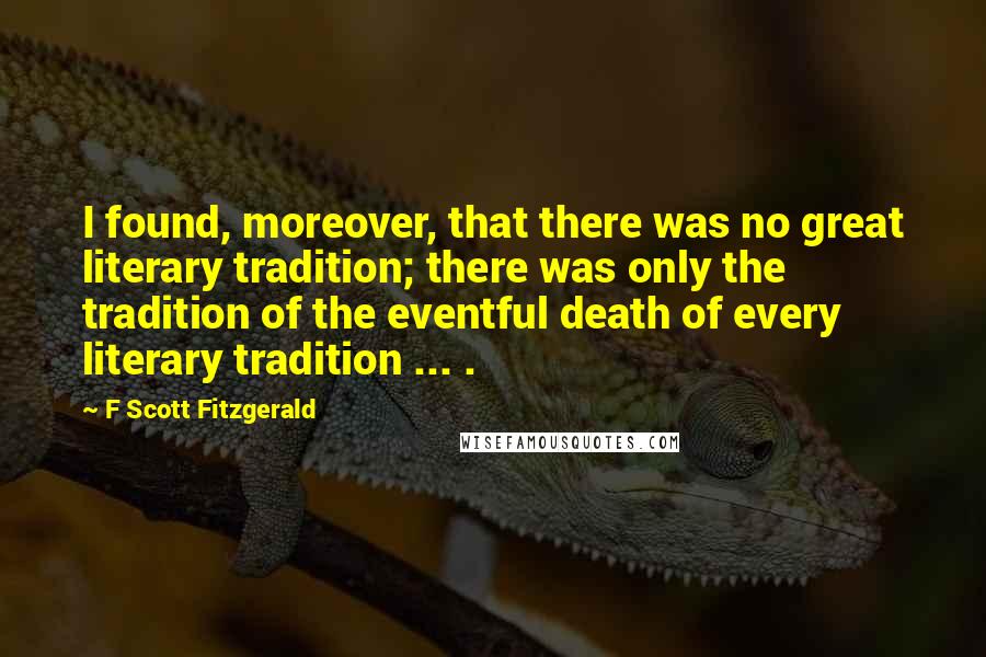F Scott Fitzgerald Quotes: I found, moreover, that there was no great literary tradition; there was only the tradition of the eventful death of every literary tradition ... .