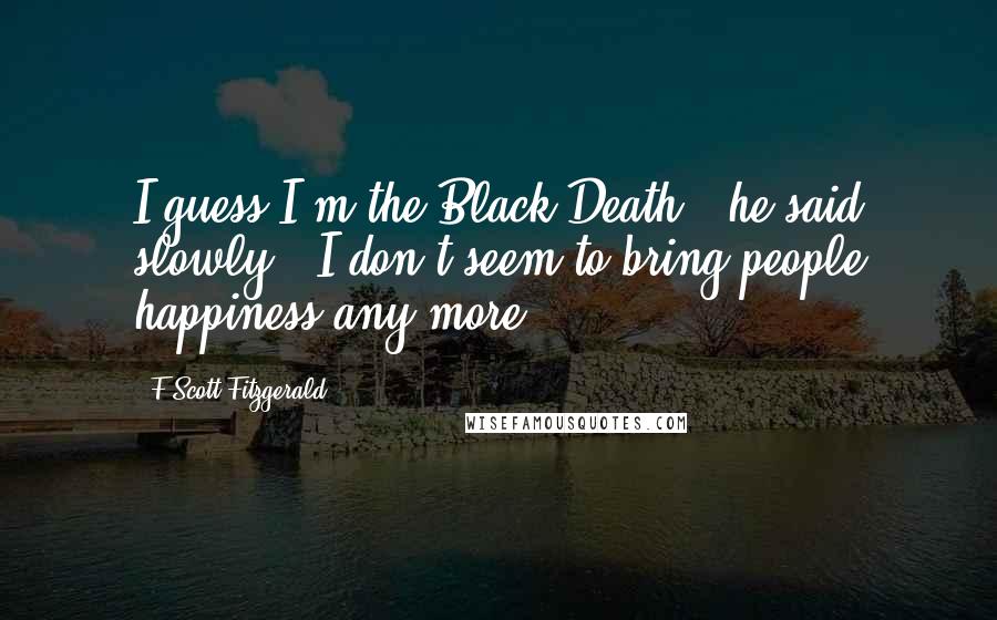 F Scott Fitzgerald Quotes: I guess I'm the Black Death,' he said slowly. 'I don't seem to bring people happiness any more.