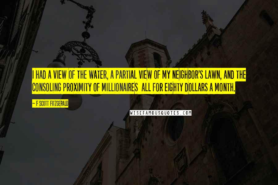 F Scott Fitzgerald Quotes: I had a view of the water, a partial view of my neighbor's lawn, and the consoling proximity of millionaires all for eighty dollars a month.