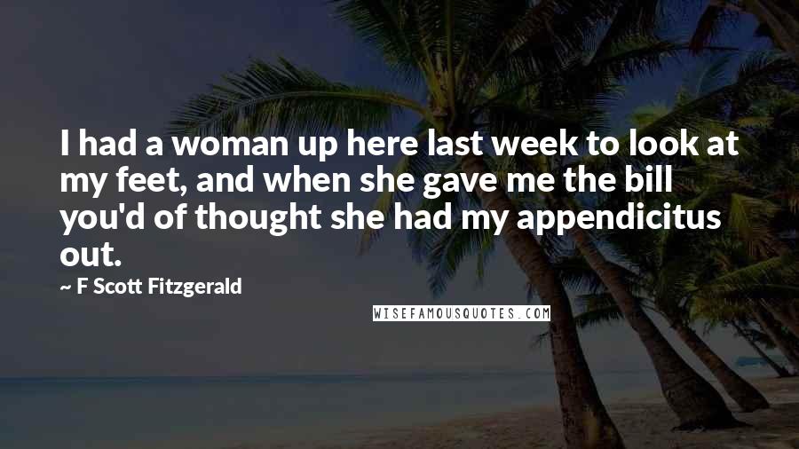 F Scott Fitzgerald Quotes: I had a woman up here last week to look at my feet, and when she gave me the bill you'd of thought she had my appendicitus out.