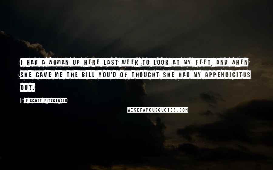 F Scott Fitzgerald Quotes: I had a woman up here last week to look at my feet, and when she gave me the bill you'd of thought she had my appendicitus out.