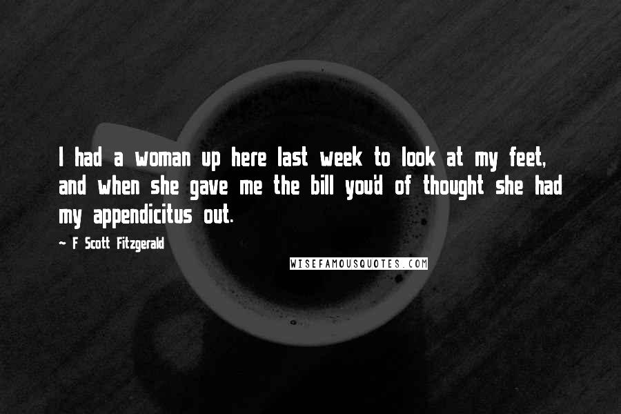 F Scott Fitzgerald Quotes: I had a woman up here last week to look at my feet, and when she gave me the bill you'd of thought she had my appendicitus out.