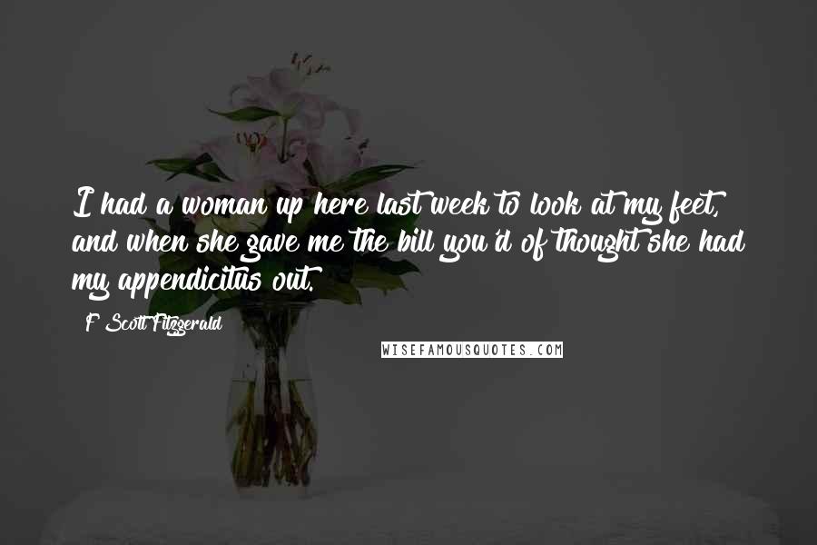 F Scott Fitzgerald Quotes: I had a woman up here last week to look at my feet, and when she gave me the bill you'd of thought she had my appendicitus out.