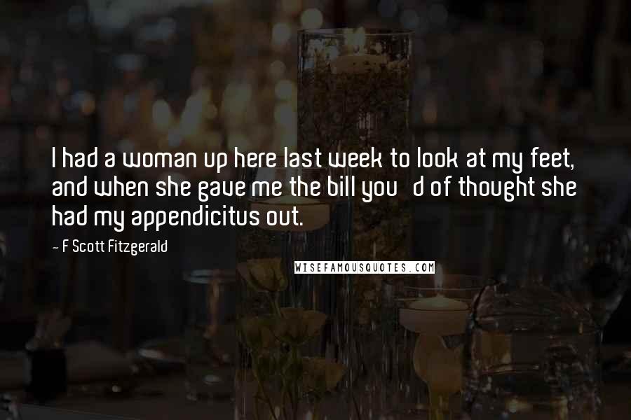 F Scott Fitzgerald Quotes: I had a woman up here last week to look at my feet, and when she gave me the bill you'd of thought she had my appendicitus out.