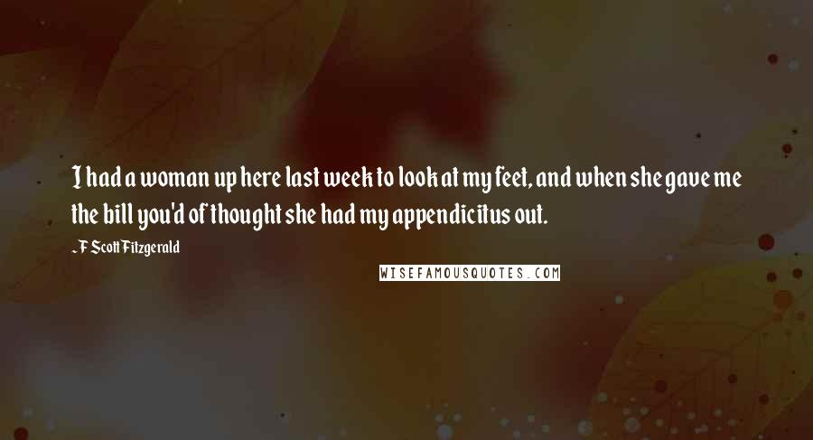 F Scott Fitzgerald Quotes: I had a woman up here last week to look at my feet, and when she gave me the bill you'd of thought she had my appendicitus out.