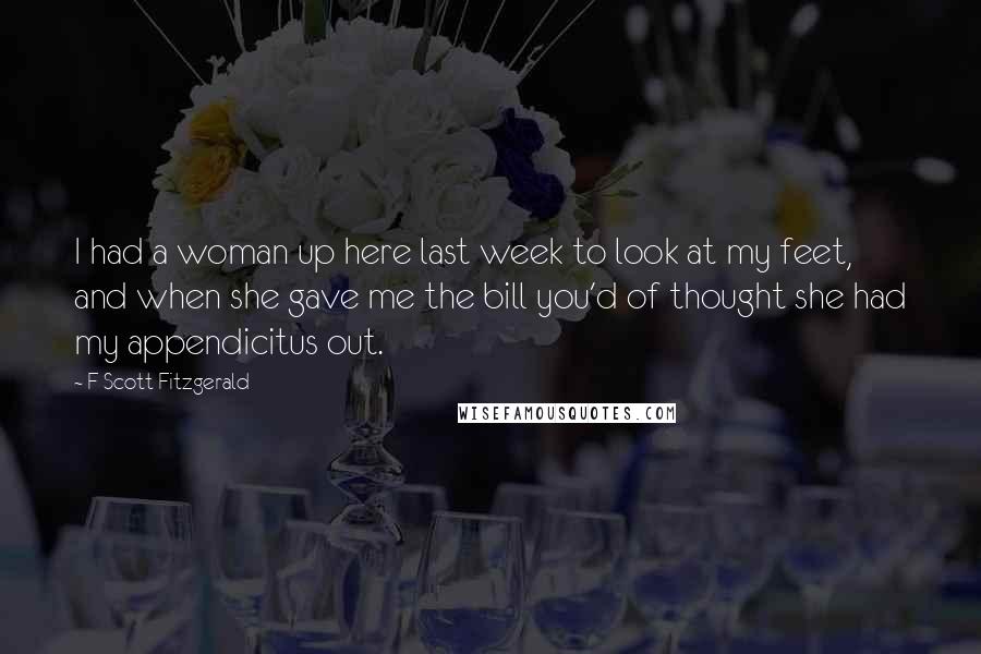 F Scott Fitzgerald Quotes: I had a woman up here last week to look at my feet, and when she gave me the bill you'd of thought she had my appendicitus out.