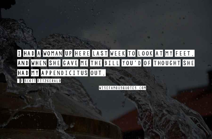 F Scott Fitzgerald Quotes: I had a woman up here last week to look at my feet, and when she gave me the bill you'd of thought she had my appendicitus out.