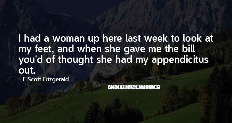 F Scott Fitzgerald Quotes: I had a woman up here last week to look at my feet, and when she gave me the bill you'd of thought she had my appendicitus out.