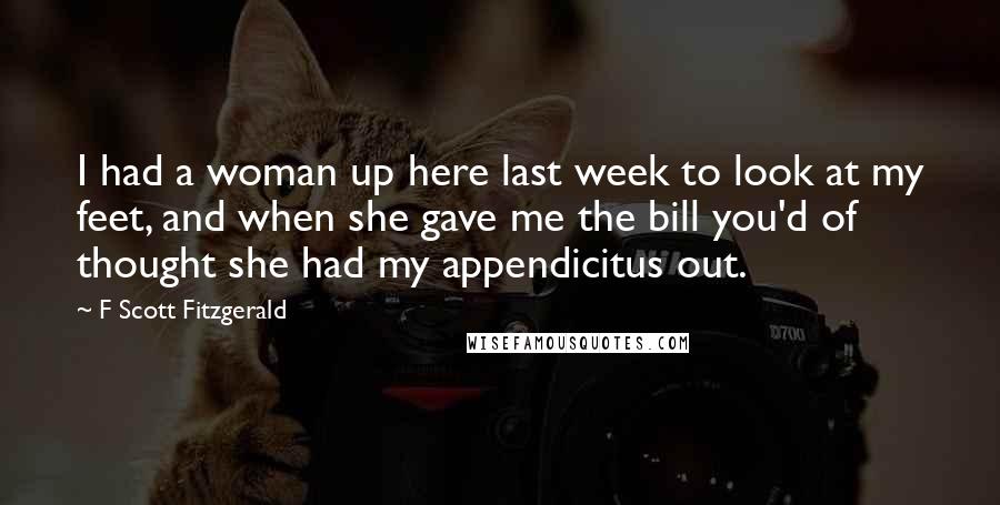 F Scott Fitzgerald Quotes: I had a woman up here last week to look at my feet, and when she gave me the bill you'd of thought she had my appendicitus out.