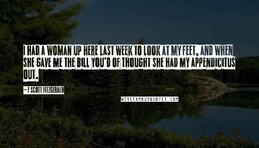 F Scott Fitzgerald Quotes: I had a woman up here last week to look at my feet, and when she gave me the bill you'd of thought she had my appendicitus out.