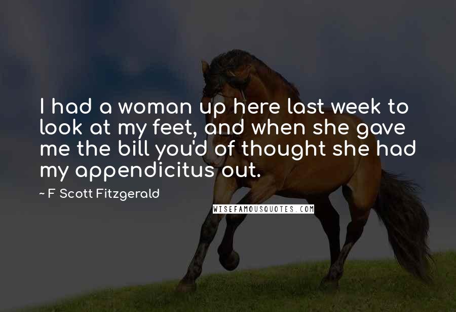 F Scott Fitzgerald Quotes: I had a woman up here last week to look at my feet, and when she gave me the bill you'd of thought she had my appendicitus out.