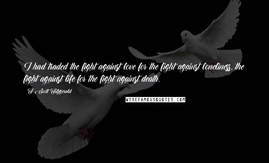 F Scott Fitzgerald Quotes: I had traded the fight against love for the fight against loneliness, the fight against life for the fight against death.