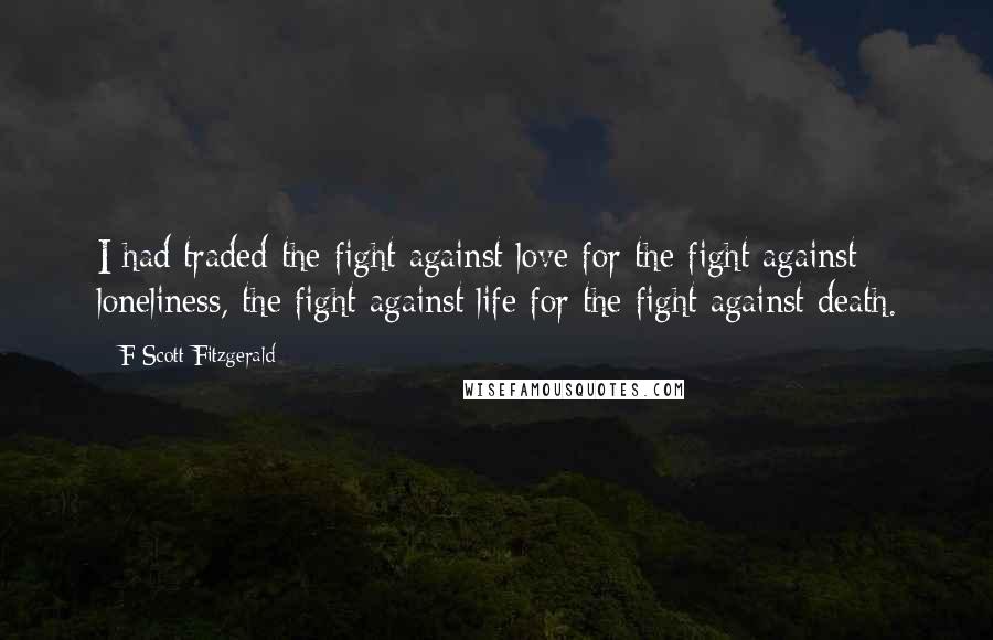 F Scott Fitzgerald Quotes: I had traded the fight against love for the fight against loneliness, the fight against life for the fight against death.