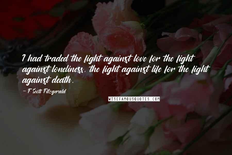 F Scott Fitzgerald Quotes: I had traded the fight against love for the fight against loneliness, the fight against life for the fight against death.