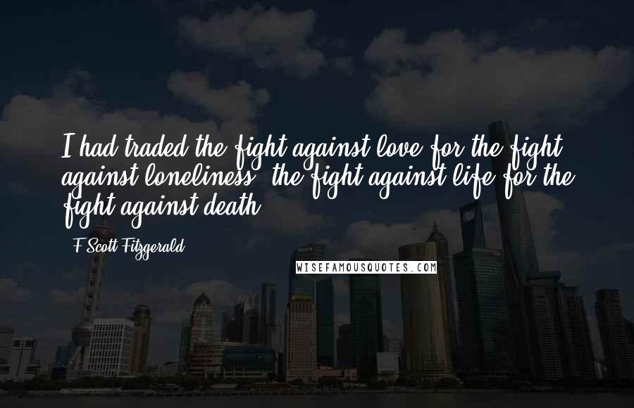 F Scott Fitzgerald Quotes: I had traded the fight against love for the fight against loneliness, the fight against life for the fight against death.